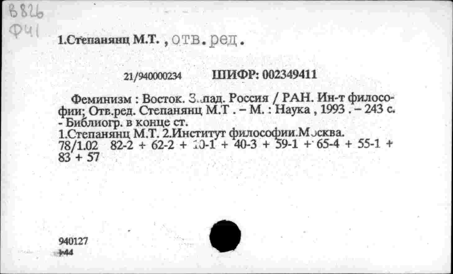 ﻿ни,
ЕСтепанянц М.Т. , О ТВ. рбД.
21/940000234 ШИФР: 002349411
Феминизм : Восток. 3. лад. Россия / РАН. Ин-т философии; Отв.ред. Степанянц М.Т . - М.: Наука , 1993 . - 243 с. - Биолиогр. в конце ст.
1.Степанянц М.Т. 2.Институт философии. Москва. 78/1.02 82-2 + 62-2 + 13-1 + 40-3 + 59-1 + 65-4 + 55-1 + 83 + 57
940127 +44